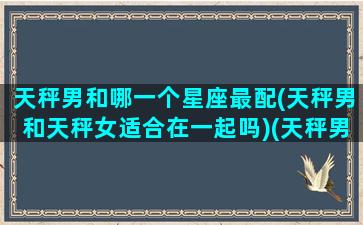 天秤男和哪一个星座最配(天秤男和天秤女适合在一起吗)(天秤男和哪个星座女最般配)