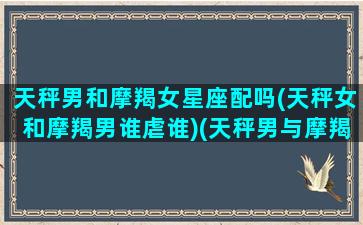 天秤男和摩羯女星座配吗(天秤女和摩羯男谁虐谁)(天秤男与摩羯女相爱能幸福吗)