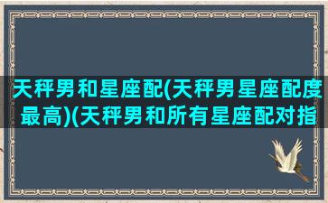 天秤男和星座配(天秤男星座配度最高)(天秤男和所有星座配对指数)