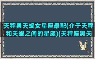 天秤男天蝎女星座最配(介于天秤和天蝎之间的星座)(天秤座男天蝎座女婚配好不好)