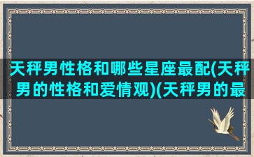 天秤男性格和哪些星座最配(天秤男的性格和爱情观)(天秤男的最佳配对星座排行)