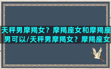 天秤男摩羯女？摩羯座女和摩羯座男可以/天秤男摩羯女？摩羯座女和摩羯座男可以-我的网站