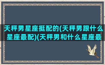 天秤男星座挺配的(天秤男跟什么星座最配)(天秤男和什么星座最配排行)