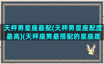 天秤男星座最配(天秤男星座配度最高)(天秤座男最搭配的星座是什么)