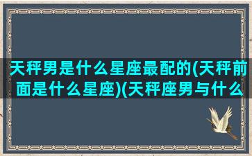 天秤男是什么星座最配的(天秤前面是什么星座)(天秤座男与什么星座最配)