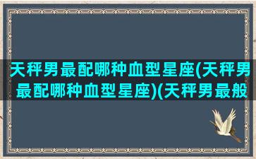 天秤男最配哪种血型星座(天秤男最配哪种血型星座)(天秤男最般配的星座)