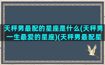 天秤男最配的星座是什么(天秤男一生最爱的星座)(天秤男最配星座第一名)