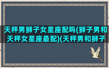 天秤男狮子女星座配吗(狮子男和天秤女星座最配)(天秤男和狮子女谈恋爱怎样)