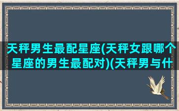 天秤男生最配星座(天秤女跟哪个星座的男生最配对)(天秤男与什么星座女最配)