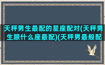 天秤男生最配的星座配对(天秤男生跟什么座最配)(天秤男最般配的星座)