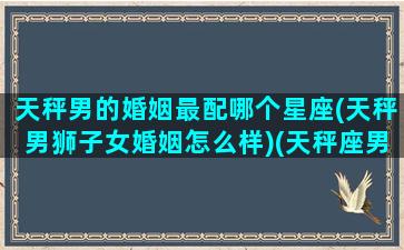 天秤男的婚姻最配哪个星座(天秤男狮子女婚姻怎么样)(天秤座男的婚姻最终归宿)