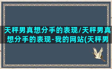 天秤男真想分手的表现/天秤男真想分手的表现-我的网站(天秤男想分手的预兆)