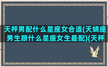 天秤男配什么星座女合适(天蝎座男生跟什么星座女生最配)(天秤座男和什么女星座最配)