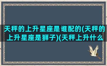 天秤的上升星座是谁配的(天秤的上升星座是狮子)(天秤上升什么星座)