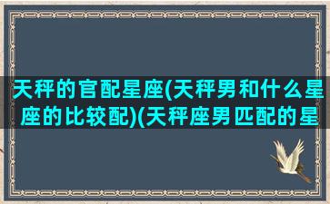 天秤的官配星座(天秤男和什么星座的比较配)(天秤座男匹配的星座配对排行)