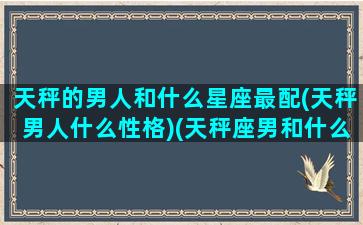 天秤的男人和什么星座最配(天秤男人什么性格)(天秤座男和什么星座最配做夫妻)