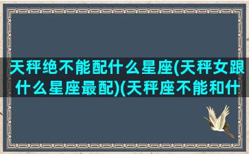 天秤绝不能配什么星座(天秤女跟什么星座最配)(天秤座不能和什么座在一起)