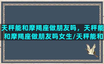 天秤能和摩羯座做朋友吗，天秤能和摩羯座做朋友吗女生/天秤能和摩羯座做朋友吗，天秤能和摩羯座做朋友吗女生-我的网站