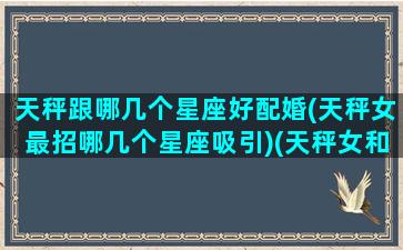 天秤跟哪几个星座好配婚(天秤女最招哪几个星座吸引)(天秤女和哪个星座合适)