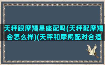 天秤跟摩羯星座配吗(天秤配摩羯会怎么样)(天秤和摩羯配对合适吗)