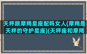 天秤跟摩羯星座配吗女人(摩羯是天秤的守护星座)(天秤座和摩羯座女配吗)