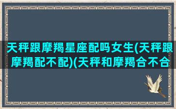 天秤跟摩羯星座配吗女生(天秤跟摩羯配不配)(天秤和摩羯合不合适)