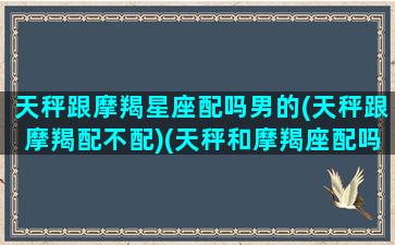 天秤跟摩羯星座配吗男的(天秤跟摩羯配不配)(天秤和摩羯座配吗)