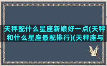 天秤配什么星座新娘好一点(天秤和什么星座最配排行)(天秤座与哪些星座婚姻最好)