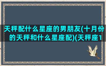 天秤配什么星座的男朋友(十月份的天秤和什么星座配)(天秤座10月爱情)