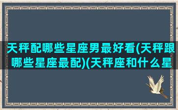 天秤配哪些星座男最好看(天秤跟哪些星座最配)(天秤座和什么星座男最合适)