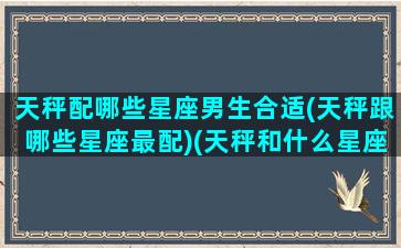 天秤配哪些星座男生合适(天秤跟哪些星座最配)(天秤和什么星座最配对男)