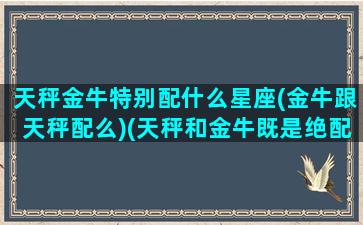 天秤金牛特别配什么星座(金牛跟天秤配么)(天秤和金牛既是绝配又是死克)