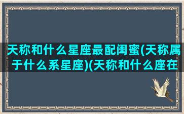 天称和什么星座最配闺蜜(天称属于什么系星座)(天称和什么座在一起很好)