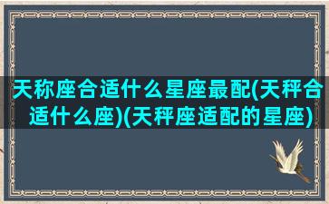 天称座合适什么星座最配(天秤合适什么座)(天秤座适配的星座)