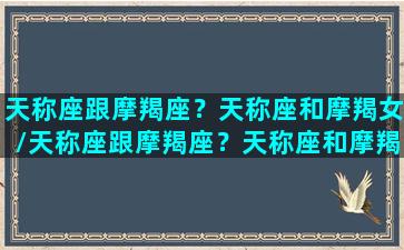 天称座跟摩羯座？天称座和摩羯女/天称座跟摩羯座？天称座和摩羯女-我的网站