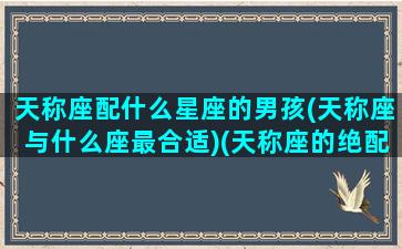 天称座配什么星座的男孩(天称座与什么座最合适)(天称座的绝配星座)