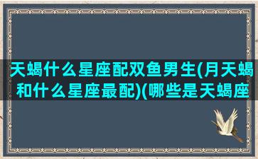 天蝎什么星座配双鱼男生(月天蝎和什么星座最配)(哪些是天蝎座和双鱼座的男明星)