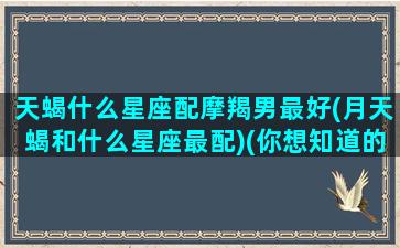 天蝎什么星座配摩羯男最好(月天蝎和什么星座最配)(你想知道的天蝎配摩羯(上)