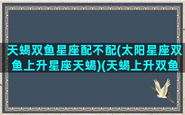 天蝎双鱼星座配不配(太阳星座双鱼上升星座天蝎)(天蝎上升双鱼座的女生)