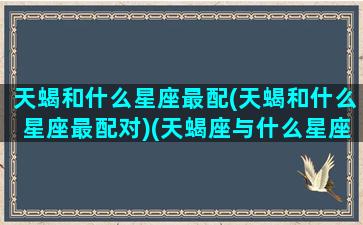 天蝎和什么星座最配(天蝎和什么星座最配对)(天蝎座与什么星座配对最好)