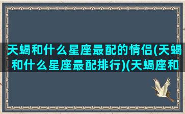 天蝎和什么星座最配的情侣(天蝎和什么星座最配排行)(天蝎座和什么星座在一起最幸福)