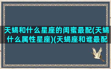 天蝎和什么星座的闺蜜最配(天蝎什么属性星座)(天蝎座和谁最配做闺蜜排行榜)