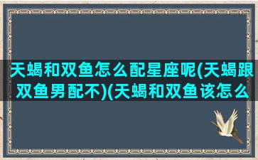 天蝎和双鱼怎么配星座呢(天蝎跟双鱼男配不)(天蝎和双鱼该怎么相处)