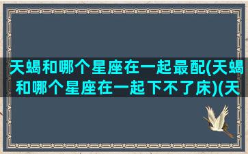 天蝎和哪个星座在一起最配(天蝎和哪个星座在一起下不了床)(天蝎和哪个星座最合得来)