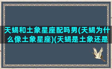 天蝎和土象星座配吗男(天蝎为什么像土象星座)(天蝎是土象还是火象)