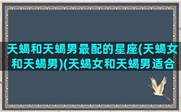 天蝎和天蝎男最配的星座(天蝎女和天蝎男)(天蝎女和天蝎男适合在一起吗)