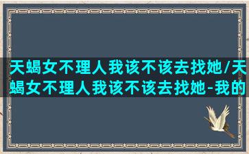 天蝎女不理人我该不该去找她/天蝎女不理人我该不该去找她-我的网站