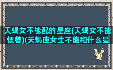 天蝎女不能配的星座(天蝎女不能惯着)(天蝎座女生不能和什么星座玩)