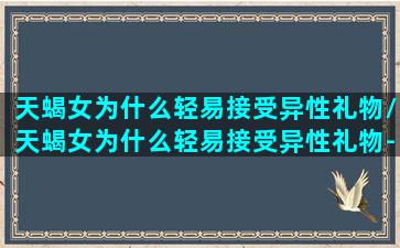 天蝎女为什么轻易接受异性礼物/天蝎女为什么轻易接受异性礼物-我的网站