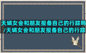 天蝎女会和朋友报备自己的行踪吗/天蝎女会和朋友报备自己的行踪吗-我的网站